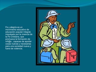 Fe y alegría es un movimiento educativo de educación popular integral, impulsado por la vivencia de la Fe Cristiana, que promueve la formación de niñ@s , capaces de aportar cosas nuevas y necesarias para una sociedad nueva y fuera de violencia. 