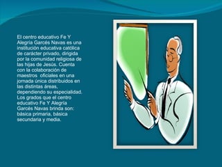El centro educativo Fe Y Alegría Garcés Navas es una institución educativa católica de carácter privado, dirigida por la comunidad religiosa de las hijas de Jesús. Cuenta con la colaboración de maestros  oficiales en una jornada única distribuidos en las distintas áreas, dependiendo su especialidad. Los grados que el centro educativo Fe Y Alegría Garcés Navas brinda son: básica primaria, básica secundaria y media.  