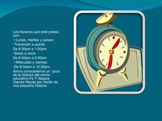 Los horarios que este presta  son: Lunes, martes y jueves: Transición a quinto:  De 6:50am a 1:50pm Sexto a once: De 6:50am a 2:50pm Miércoles y viernes: De 6:50am a 12:30pm. Ahora conoceremos un  poco de la historia del centro educativo Fe Y Alegría Garcés Navas por medio de una pequeña historia. 