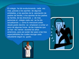 El colegio  ha ido evolucionando  cada  vez mas, gracias a los aportes  de algunas entidades, a los aportes de la  asociación de padres de familia, a los aportes de los padres de familia, de las directivas  y  de mas personas el  colegio cada vez  se ha ido actualizando  y  como lo mencioné antes desde grado decimo  se  empiezan a cortar un poco de algunas horas  de las materias que se han  ido viendo  durante los años anteriores, para así poder dar paso a las tres especialidades las cuales escoge cada estudiante según su  gusto. 
