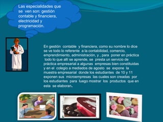 Las especialidades que se  ven son: gestión contable y financiera, electricidad y programación. En gestión  contable  y financiera, como su nombre lo dice se ve todo lo referente  a la contabilidad, comercio, emprendimiento, administración, y , para  poner en práctica  todo lo que allí se aprende, se  presta un servicio de práctica empresarial a algunas  empresas bien constituidas y en el  colegio a mediados de agosto  se  expone  la  muestra empresarial  donde los estudiantes  de 10 y 11 exponen sus  microempresas  las cuales son creadas  por los estudiantes  para  luego mostrar  los  productos  que en esta  se elaboran . 