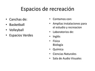 Espacios de recreación
•   Canchas de:       • Contamos con:
•   Basketball        • Amplias instalaciones para
                        el estudio y recreacion
•   Volleyball        • Laboratorios de:
•   Espacios Verdes   • Inglés
                      • Física
                        Biología
                      • Química
                      • Ciencias Naturales
                      • Sala de Audio Visuales
 