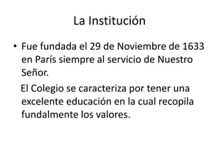 La Institución
• Fue fundada el 29 de Noviembre de 1633
  en París siempre al servicio de Nuestro
  Señor.
  El Colegio se caracteriza por tener una
  excelente educación en la cual recopila
  fundalmente los valores.
 