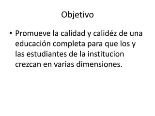 Objetivo
• Promueve la calidad y calidéz de una
  educación completa para que los y
  las estudiantes de la institucion
  crezcan en varias dimensiones.
 