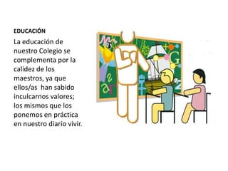 EDUCACIÓN
La educación de
nuestro Colegio se
complementa por la
calidez de los
maestros, ya que
ellos/as han sabido
inculcarnos valores;
los mismos que los
ponemos en práctica
en nuestro diario vivir.
 