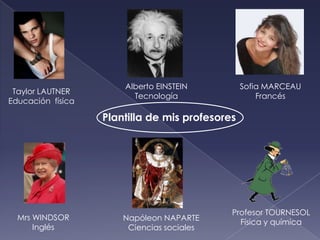 Alberto EINSTEIN          Sofia MARCEAU
 Taylor LAUTNER
                         Tecnología                  Francés
Educación física

                   Plantilla de mis profesores




                                             Profesor TOURNESOL
  Mrs WINDSOR          Napóleon NAPARTE
                                               Física y química
      Inglés            Ciencias sociales
 