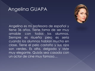 Angelina GUAPA


Angelina es mi profesora de español y
tiene 36 años. Tiene fama de ser muy
amable con todos los alumnos.
Siempre es risueña pero es seria
cuando los alumnos hablan mucho en
clase. Tiene el pelo castaño y sus ojos
son verdes. Es alta, delgada y viste
muy elegante. Quizás sea casada con
un actor de cine muy famoso…
 