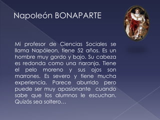 Napoleón BONAPARTE


Mi profesor de Ciencias Sociales se
llama Napóleon, tiene 52 años. Es un
hombre muy gordo y bajo. Su cabeza
es redonda como una naranja. Tiene
el pelo moreno y sus ojos son
marrones. Es severo y tiene mucha
experiencia. Parece aburrido pero
puede ser muy apasionante cuando
sabe que los alumnos le escuchan.
Quizás sea soltero…
 