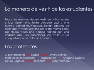 La manera de vestir de los estudiantes

Todos los alumnos deben vestir un uniforme. Las
chicas tienen una falda plegada azul y una
camisa blanca muy guapa. Llevan zapatos de
color azul y visten una chaqueta del mismo color.
Los chicos visten una camisa blanca con una
corbata azul. Sus pantalones son azules y sus
chaquetas son de color azul oscuro.


Los profesores
Alex Prettyfer es tan guapo como Taylor Lautner.
Profesor Tournesol tiene más experiencia que Angelina Guapa.
Luis La Rage es menos sonriente que Sofia Marceau.
 