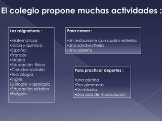 El colegio propone muchas actividades :

  Las asignaturas :      Para comer :

  •Matemáticas           •Un restaurante con cuatro estrellas
  •Física y química      •Una sandwicheria
  •Español               •Una pizzería
  •Francés
  •Música
  •Educación física
  •Ciencias sociales        Para practicar deportes :
  •Tecnología
  •Inglés                   •Una piscina
  •Biología y geología      •Tres gimnasios
  •Educación plástica       •Un estadio
  •Religión                 •Una sala de musculación
 