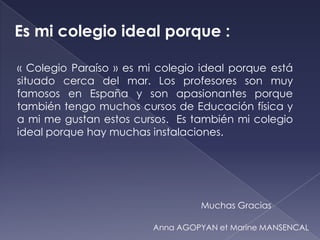 Es mi colegio ideal porque :

« Colegio Paraíso » es mi colegio ideal porque está
situado cerca del mar. Los profesores son muy
famosos en España y son apasionantes porque
también tengo muchos cursos de Educación física y
a mi me gustan estos cursos. Es también mi colegio
ideal porque hay muchas instalaciones.




                                  Muchas Gracias

                         Anna AGOPYAN et Marine MANSENCAL
 