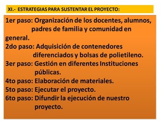 XI.- ESTRATEGIAS PARA SUSTENTAR EL PROYECTO:
1er paso: Organización de los docentes, alumnos,
padres de familia y comunidad en
general.
2do paso: Adquisición de contenedores
diferenciados y bolsas de polietileno.
3er paso: Gestión en diferentes Instituciones
públicas.
4to paso: Elaboración de materiales.
5to paso: Ejecutar el proyecto.
6to paso: Difundir la ejecución de nuestro
proyecto.
 