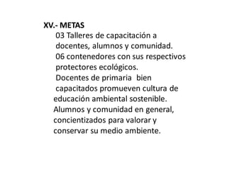 XV.- METAS
03 Talleres de capacitación a
docentes, alumnos y comunidad.
06 contenedores con sus respectivos
protectores ecológicos.
Docentes de primaria bien
capacitados promueven cultura de
educación ambiental sostenible.
Alumnos y comunidad en general,
concientizados para valorar y
conservar su medio ambiente.
 