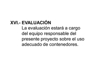 XVI.- EVALUACIÓN
La evaluación estará a cargo
del equipo responsable del
presente proyecto sobre el uso
adecuado de contenedores.
 