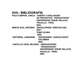 XVII.- BIBLIOGRAFÍA
POLO CAMPOS, CIRILO “DISEÑO Y EVALUACIÓN
DE PROYECTOS PRODUCTIVOS”
UNIVERSIDAD CESAR VALLEJO.
TRUJILLO – PERÚ
2004
BRECK EGG, ANTONIO “ENCICLOPÉDIA TEMÁTICA DEL
ERÚ”
TOMO VILIMA
2004
EDITORIAL LAROUSSE. “DICCIONARIO LEXICOLÓGICO”
COLOMBIA
2003
CASTILLO LEÓN, HELVIDIA “INNOVACIONES
PEDAGÓGICAS”
UNIVERSIDAD CESAR VALLEJO.
TRUJILLO – PERÚ
2004
 