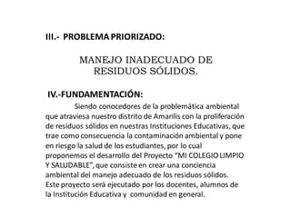 III.- PROBLEMAPRIORIZADO:
MANEJO INADECUADO DE
RESIDUOS SÓLIDOS.
IV.-FUNDAMENTACIÓN:
Siendo conocedores de la problemática ambiental
que atraviesa nuestro distrito de Amarilis con la proliferación
de residuos sólidos en nuestras Instituciones Educativas, que
trae como consecuencia la contaminación ambiental y pone
en riesgo la salud de los estudiantes, por lo cual
proponemos el desarrollo del Proyecto “MI COLEGIO LIMPIO
Y SALUDABLE”,que consisteen crear una conciencia
ambiental del manejo adecuado de los residuos sólidos.
Este proyecto será ejecutado por los docentes, alumnos de
la Institución Educativa y comunidad en general.
 