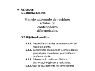 V.- OBJETIVOS:
5.1. Objetivo General:
Manejo adecuado de residuos
sólidos en
contenedores
diferenciados.
5.2. Objetivos Específicos:
5.2.1. Desarrollar actitudes de conservación del
medio ambiente.
5.2.2. Concientizar al alumnado y comunidad en
general para el cuidado y protección del
medio ambiente.
5.2.3. Diferenciar lo residuos sólidos en:
orgánicos, inorgánicos y reciclables.
5.2.4. Usar adecuadamente los contenedores
 