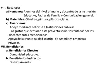 VI.-. Recursos:
a) Humanos: Alumnos del nivel primario y docentesde la Institución
Educativa, Padres de Familia y Comunidad en general.
b) Materiales: Cilindros, pintura, plásticos, latas.
c) Financieros:
Apoyo mediante solicitud a Institucionespúblicas.
Los gastos que ocasione este proyecto serán solventadospor los
docentesantes mencionados.
Apoyo de la Municipalidad Distrital de Amarilis y Empresas
Privadas.
VII. Beneficiarios
a. Beneficiarios Directos
Comunidad educativa.
b. Beneficiarios Indirectos
Distrito Amarilis
 