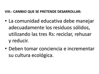 VIII.- CAMBIO QUE SE PRETENDE DESARROLLAR:
• La comunidad educativa debe manejar
adecuadamente los residuos sólidos,
utilizando las tres Rs: reciclar, rehusar
y reducir.
• Deben tomar conciencia e incrementar
su cultura ecológica.
 