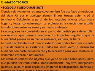 X.- MARCO TEÓRICO
• ECOLOGIA Y MEDIO AMBIENTE
Ciencia relativamente reciente cuyo nombre fue acuñado a mediados
del siglo XX por el zoólogo alemán Ernest Haekel quien creó el
término o Oekologie, a partir de los vocablos griegos oikos (casa
hogar) y logos (conocimiento). La ecología es la ciencia que estudia
las relaciones entre los seres y su medio ambiente.
La ecología se ha convertido en el punto de partida para desarrollar
mecanismos que permita controlar los impactos negativos que la
humanidad genera en su medio ambiente, es decir; la tierra.
Le medio ambiente es el mundo exterior que rodea todo ser viviente
y que determina su existencia. Todos los seres vivos, e incluso los
humanos son parte del ambiente y lo necesitan para vivir. También se
denomina entorno o naturaleza.
Los residuos sólidos son objetos que ya no se usan como antes, pero
que pueden ser reutilizados. Tradicionalmente, hay tres: inorgánicos
(plástico, pilas, vidrio) orgánicos (material biodegradable, bazofia) y
 