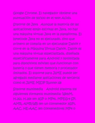 Google Chrome. El navegador obtiene una
puntuación de 93/100 en el test Acid3.

Soporte de Java Aunque la mayoría de las
aplicaciones están escritas en Java, no hay
una máquina virtual Java en la plataforma. El
bytecode Java no es ejecutado, sino que
primero se compila en un ejecutable Dalvik y
corre en la Máquina Virtual Dalvik. Dalvik es
una máquina virtual especializada, diseñada
específicamente para Android y optimizada
para dipositivos móviles que funcionan con
batería y que tienen memoria y procesador
limitados. El soporte para J2ME puede ser
agregado mediante aplicaciones de terceros
como el J2ME MIDP Runner.68

Soporte multimedia    Android soporta los
siguientes formatos multimedia: WebM,
H.263, H.264 (en 3GP o MP4), MPEG-4 SP,
AMR, AMR-WB (en un contenedor 3GP),
AAC, HE-AAC (en contenedores MP4 o
 