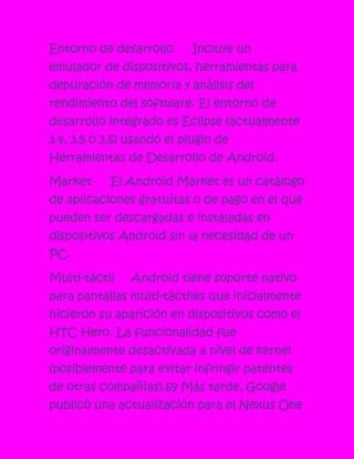 Entorno de desarrollo      Incluye un
emulador de dispositivos, herramientas para
depuración de memoria y análisis del
rendimiento del software. El entorno de
desarrollo integrado es Eclipse (actualmente
3.4, 3.5 o 3.6) usando el plugin de
Herramientas de Desarrollo de Android.

Market     El Android Market es un catálogo
de aplicaciones gratuitas o de pago en el que
pueden ser descargadas e instaladas en
dispositivos Android sin la necesidad de un
PC.

Multi-táctil   Android tiene soporte nativo
para pantallas multi-táctiles que inicialmente
hicieron su aparición en dispositivos como el
HTC Hero. La funcionalidad fue
originalmente desactivada a nivel de kernel
(posiblemente para evitar infringir patentes
de otras compañías).69 Más tarde, Google
publicó una actualización para el Nexus One
 