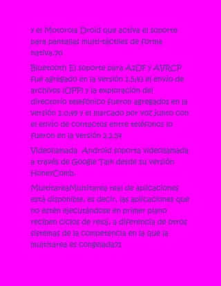 y el Motorola Droid que activa el soporte
para pantallas multi-táctiles de forma
nativa.70

Bluetooth El soporte para A2DF y AVRCP
fue agregado en la versión 1.5;43 el envío de
archivos (OPP) y la exploración del
directorio telefónico fueron agregados en la
versión 2.0;49 y el marcado por voz junto con
el envío de contactos entre teléfonos lo
fueron en la versión 2.2.54

Videollamada Android soporta videollamada
a través de Google Talk desde su versión
HoneyComb.

MultitareaMultitarea real de aplicaciones
está disponible, es decir, las aplicaciones que
no estén ejecutándose en primer plano
reciben ciclos de reloj, a diferencia de otros
sistemas de la competencia en la que la
multitarea es congelada71
 