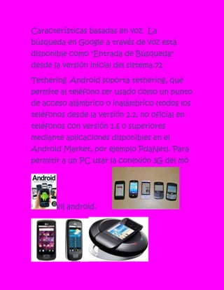 Características basadas en voz La
búsqueda en Google a través de voz está
disponible como "Entrada de Búsqueda"
desde la versión inicial del sistema.72

Tethering Android soporta tethering, que
permite al teléfono ser usado como un punto
de acceso alámbrico o inalámbrico (todos los
teléfonos desde la versión 2.2, no oficial en
teléfonos con versión 1.6 o superiores
mediante aplicaciones disponibles en el
Android Market, por ejemplo PdaNet). Para
permitir a un PC usar la conexión 3G del mó




       vil android.
 