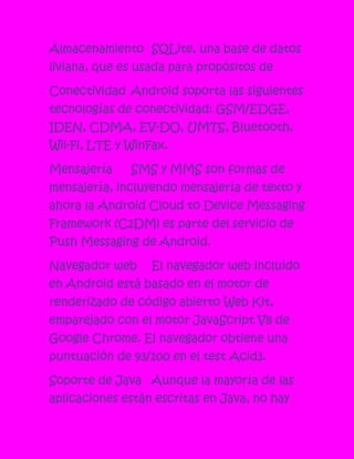 Almacenamiento SQLite, una base de datos
liviana, que es usada para propósitos de

Conectividad Android soporta las siguientes
tecnologías de conectividad: GSM/EDGE,
IDEN, CDMA, EV-DO, UMTS, Bluetooth,
Wii-Fi, LTE y WinFax.

Mensajería    SMS y MMS son formas de
mensajería, incluyendo mensajería de texto y
ahora la Android Cloud to Device Messaging
Framework (C2DM) es parte del servicio de
Push Messaging de Android.

Navegador web     El navegador web incluido
en Android está basado en el motor de
renderizado de código abierto Web Kit,
emparejado con el motor JavaScript V8 de
Google Chrome. El navegador obtiene una
puntuación de 93/100 en el test Acid3.

Soporte de Java Aunque la mayoría de las
aplicaciones están escritas en Java, no hay
 