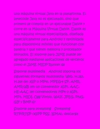 una máquina virtual Java en la plataforma. El
bytecode Java no es ejecutado, sino que
primero se compila en un ejecutable Dalvik y
corre en la Máquina Virtual Dalvik. Dalvik es
una máquina virtual especializada, diseñada
específicamente para Android y optimizada
para dispositivos móviles que funcionan con
batería y que tienen memoria y procesador
limitados. El soporte para J2ME puede ser
agregado mediante aplicaciones de terceros
como el J2ME MIDP Runner.68

Soporte multimedia   Android soporta los
siguientes formatos multimedia: Web, H.263,
H.264 (en 3GP o MP4), MPEG-4 SP, AMR,
AMR-WB (en un contenedor 3GP), AAC,
HE-AAC (en contenedores MP4 o 3GP),
MP3, MIDI, Ogg Vorbis, WAV, JPEG, PNG,
GIF y BMP.67

Soporte para streaming   Streaming
RTP/RTSP (3GPP PSS, ISMA), descarga
 
