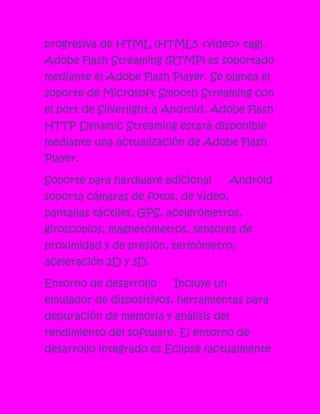 progresiva de HTML (HTML5 <video> tag).
Adobe Flash Streaming (RTMP) es soportado
mediante el Adobe Flash Player. Se planea el
soporte de Microsoft Smooth Streaming con
el port de Silverlight a Android. Adobe Flash
HTTP Dynamic Streaming estará disponible
mediante una actualización de Adobe Flash
Player.

Soporte para hardware adicional        Android
soporta cámaras de fotos, de vídeo,
pantallas táctiles, GPS, acelerómetros,
giroscopios, magnetómetros, sensores de
proximidad y de presión, termómetro,
aceleración 2D y 3D.

Entorno de desarrollo    Incluye un
emulador de dispositivos, herramientas para
depuración de memoria y análisis del
rendimiento del software. El entorno de
desarrollo integrado es Eclipse (actualmente
 