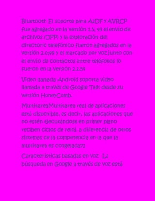 Bluetooth El soporte para A2DF y AVRCP
fue agregado en la versión 1.5; 43 el envío de
archivos (OPP) y la exploración del
directorio telefónico fueron agregados en la
versión 2.0;49 y el marcado por voz junto con
el envío de contactos entre teléfonos lo
fueron en la versión 2.2.54

Video llamada Android soporta video
llamada a través de Google Talk desde su
versión HoneyComb.

MultitareaMultitarea real de aplicaciones
está disponible, es decir, las aplicaciones que
no estén ejecutándose en primer plano
reciben ciclos de reloj, a diferencia de otros
sistemas de la competencia en la que la
multitarea es congelada71

Características basadas en voz La
búsqueda en Google a través de voz está
 