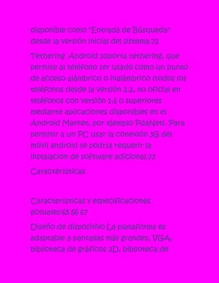 disponible como "Entrada de Búsqueda"
desde la versión inicial del sistema.72

Tethering Android soporta tethering, que
permite al teléfono ser usado como un punto
de acceso alámbrico o inalámbrico (todos los
teléfonos desde la versión 2.2, no oficial en
teléfonos con versión 1.6 o superiores
mediante aplicaciones disponibles en el
Android Market, por ejemplo PdaNet). Para
permitir a un PC usar la conexión 3G del
móvil android se podría requerir la
instalación de software adicional.73

Características



Características y especificaciones
actuales:65 66 67

Diseño de dispositivo La plataforma es
adaptable a pantallas más grandes, VGA,
biblioteca de gráficos 2D, biblioteca de
 