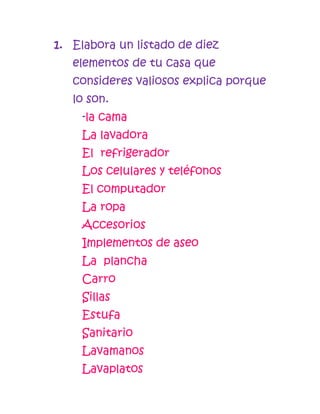 1. Elabora un listado de diez
   elementos de tu casa que
   consideres valiosos explica porque
   lo son.
    -la cama
    La lavadora
    El refrigerador
    Los celulares y teléfonos
    El computador
    La ropa
    Accesorios
    Implementos de aseo
    La plancha
    Carro
    Sillas
    Estufa
    Sanitario
    Lavamanos
    Lavaplatos
 
