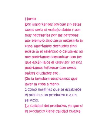Horno
Son importantes porque sin estas
cosas seria el trabajo doble y son
muy necesarias por las personas
por ejemplo sino sería necesaria la
ropa saldríamos desnudos sino
existiría el teléfono o celulares no
nos podríamos comunicar con los
que están lejos el televisor no nos
podríamos informar con otros
países ciudades etc.
Sin la lavadora tendríamos que
lavar la ropa a mano.
2 como imaginas que se establece
el precio a un producto o a un
servicio.
La calidad del producto, ya que si
el producto tiene calidad cuesta
 