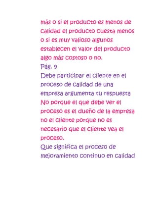 más o si el producto es menos de
calidad el producto cuesta menos
o si es muy valioso algunos
establecen el valor del producto
algo más costoso o no.
Pág. 9
Debe participar el cliente en el
proceso de calidad de una
empresa argumenta tu respuesta
No porque el que debe ver el
proceso es el dueño de la empresa
no el cliente porque no es
necesario que el cliente vea el
proceso.
Que significa el proceso de
mejoramiento continuo en calidad
 