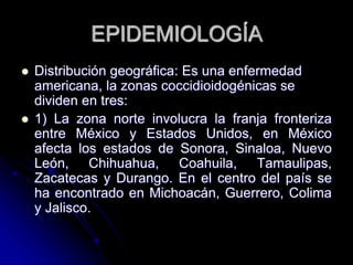 EPIDEMIOLOGÍA 
 Distribución geográfica: Es una enfermedad 
americana, la zonas coccidioidogénicas se 
dividen en tres: 
 1) La zona norte involucra la franja fronteriza 
entre México y Estados Unidos, en México 
afecta los estados de Sonora, Sinaloa, Nuevo 
León, Chihuahua, Coahuila, Tamaulipas, 
Zacatecas y Durango. En el centro del país se 
ha encontrado en Michoacán, Guerrero, Colima 
y Jalisco. 
 