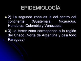 EPIDEMIOLOGÍA 
 2) La segunda zona es la del centro del 
continente (Guatemala, Nicaragua, 
Honduras, Colombia y Venezuela. 
 3) La tercer zona corresponde a la región 
del Chaco (Norte de Argentina y casi todo 
Paraguay) 
 