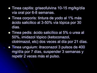  Tinea capitis: griseofulvina 10-15 mg/kg/día 
vía oral por 6-8 semanas. 
 Tinea corporis: tintura de yodo al 1% más 
ácido salicílico al 3-50% vía tópica por 30 
días. 
 Tinea pedis: ácido salicílico al 5% o urea al 
50%, imidazol tópico (ketoconazol, 
clotrimazol, etc) dos veces al día por 21 días. 
 Tinea unguium: itraconazol 3 pulsos de 400 
mg/día por 7 días, suspender 3 semanas y 
repetir 2 veces más el pulso. 
 