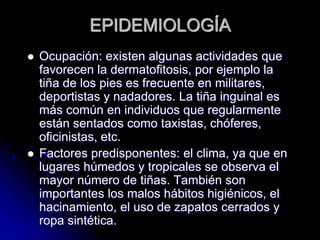 EPIDEMIOLOGÍA 
 Ocupación: existen algunas actividades que 
favorecen la dermatofitosis, por ejemplo la 
tiña de los pies es frecuente en militares, 
deportistas y nadadores. La tiña inguinal es 
más común en individuos que regularmente 
están sentados como taxistas, chóferes, 
oficinistas, etc. 
 Factores predisponentes: el clima, ya que en 
lugares húmedos y tropicales se observa el 
mayor número de tiñas. También son 
importantes los malos hábitos higiénicos, el 
hacinamiento, el uso de zapatos cerrados y 
ropa sintética. 
 