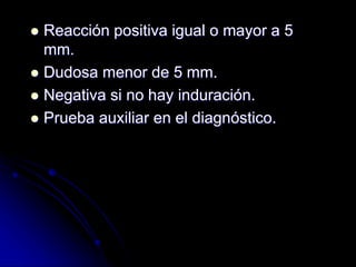  Reacción positiva igual o mayor a 5 
mm. 
 Dudosa menor de 5 mm. 
 Negativa si no hay induración. 
 Prueba auxiliar en el diagnóstico. 
 
