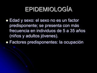 EPIDEMIOLOGÍA 
 Edad y sexo: el sexo no es un factor 
predisponente; se presenta con más 
frecuencia en individuos de 5 a 35 años 
(niños y adultos jóvenes). 
 Factores predisponentes: la ocupación 
 