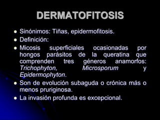 DERMATOFITOSIS 
 Sinónimos: Tiñas, epidermofitosis. 
 Definición: 
 Micosis superficiales ocasionadas por 
hongos parásitos de la queratina que 
comprenden tres géneros anamorfos: 
Trichophyton, Microsporum y 
Epidermophyton. 
 Son de evolución subaguda o crónica más o 
menos pruriginosa. 
 La invasión profunda es excepcional. 
 