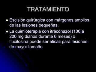 TRATAMIENTO 
 Escisión quirúrgica con márgenes amplios 
de las lesiones pequeñas. 
 La quimioterapia con itraconazol (100 a 
200 mg diarios durante 6 meses) o 
flucitosina puede ser eficaz para lesiones 
de mayor tamaño 
 