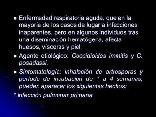  Enfermedad respiratoria aguda, que en la 
mayoría de los casos da lugar a infecciones 
inaparentes, pero en algunos individuos tras 
una diseminación hematógena, afecta 
huesos, vísceras y piel 
 Agente etiológico: Coccidioides immitis y C. 
posadassi. 
 Sintomatología: inhalación de artrosporas y 
período de incubación de 1 a 4 semanas, 
pueden aparecer los siguientes hechos: 
* Infección pulmonar primaria 
 