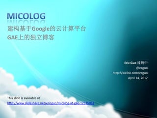 建构基于Google的云计算平台
GAE上的独立博客



                                                                    Eric Guo 过纯中
                                                                             @ecguo
                                                            http://weibo.com/ecguo
                                                                       April 14, 2012




This slide is available at
http://www.slideshare.net/ericguo/micolog-at-gae-12535053
 