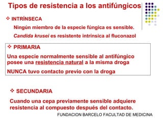 Tipos de resistencia a los antifúngicos
 INTRÍNSECA
  Ningún miembro de la especie fúngica es sensible.
  Candida krusei es resistente intrínsica al fluconazol

 PRIMARIA
Una especie normalmente sensible al antifúngico
posee una resistencia natural a la misma droga
NUNCA tuvo contacto previo con la droga


  SECUNDARIA
 Cuando una cepa previamente sensible adquiere
 resistencia al compuesto después del contacto.
                    FUNDACION BARCELO FACULTAD DE MEDICINA
 