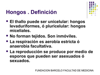Hongos . Definición
 El thallo puede ser unicelular: hongos
  levaduriformes, ó pluricelular: hongos
  miceliales.
 No forman tejidos. Son inmóviles.
 La respiración es aerobia estricta ó
  anaerobia facultativa.
 La reproducción se produce por medio de
  esporos que pueden ser asexuados ó
  sexuados.

             FUNDACION BARCELO FACULTAD DE MEDICINA
 