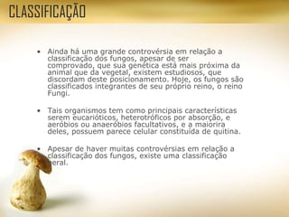 • Ainda há uma grande controvérsia em relação a
classificação dos fungos, apesar de ser
comprovado, que sua genética está mais próxima da
animal que da vegetal, existem estudiosos, que
discordam deste posicionamento. Hoje, os fungos são
classificados integrantes de seu próprio reino, o reino
Fungi.
• Tais organismos tem como principais características
serem eucarióticos, heterotróficos por absorção, e
aeróbios ou anaeróbios facultativos, e a maiorira
deles, possuem parece celular constituída de quitina.
• Apesar de haver muitas controvérsias em relação a
classificação dos fungos, existe uma classificação
geral.
CLASSIFICAÇÃO
 