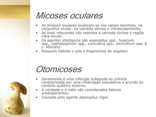 Micoses oculares
• As micoses oculares localizam-se nos canais lacrimais, na
conjuntiva ocular, na camada córnea e intraocularmente.
• As mais relevantes são restritas a camada córnea e região
intra-ocular.
• Os agentes etiológicos são aspergillus spp., fusarium
spp., cephalosprium spp., curvularia spp., penicillium spp. E
c. Albicans.
• Possuem habitat o solo e fragmentos de vegetais.
Otomicoses
• Geralmente é uma infecção subaguda ou crônica
caracterizada por uma inflamação exsudativa e prurido do
conduto auditivo externo.
• A umidade e o calor são considerados fatores
predisponentes.
• Causada pelo agente aspergillus níger.
 